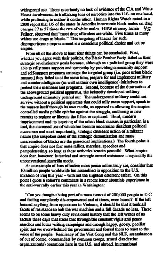 widespread use. There is certinly no lack of evidence of the CIA and White House involvement in trafficking tons of narcotics into the U.S. on one hand, ‘while professing to outlaw it on the other. Human Rights Watch noted in 8 2000 report that 1/5 of the states in Amerika incarcerate black males on drug charges 27 1 57 imes the rate of white males. HRW attomey Jamie /S Fellner, observed that “most drug offenders arc whie. Five times as many ‘whites use drugs as blacks.” This targeting of blacks for such dispropartionate imprisonment i a conscious political choice and act by empire. From all of the above at leastfour things can be concluded. First, ‘whether you agree with their politics the Black Panther Party failed in their strategic revolutionary goals because, although as a political group they were able to rally mass support &nd sympathy by providing community support ‘and self-support programs amongst the targeted group (ie. poor wben bisck masses,) they failed 10 at the same time, prepare for and implement military Mmm(-ua-um-nnm-u)mm protect their members and programs. Second, because of the desiruction of the sboveground political apparatus, the belatodly developed military ‘underground ultimately petered out. The underground military could not ‘survive without a political apparatus that could rally mass support, speak to the masses iself through its own medis, as opposed to allowing the empire recruits o replace o liberate the fullen or captured. Third, modem imprisoament and its targetiog of the rban black masses in particular, is 8 t0ol, the increased use of which has bee 1o undermine dissideat political ‘awareness and most importantly, strategic dissident action of a militant nature (the unspoken sides of the strategic demonization and mass incarceration of blacks are the genocidal implications.) The fourth point i that empire does not fear mass rallies, marches, speeches and ‘pamphieteering, 50 long as these activities remain peaceful. What empire does fear, however, s tactical and strategio armed resistance — especially the ‘unconventional guerrilla mode. ‘As an example of how effective mass peace ralles truly are, consider that 10 million people woridwide has assembled in opposition 10 the U.S. iavasion of raq this year — with nof the slightest deterrent effect. On this point I quote a cobort’s comments in a receat letter sbout his experience in the anti-war rally earler this year in Washingion: “Can you imagine being part of a mass tumout of 200,000 people in D.C. and feeling completely dis-empowered and at times, even bored? If the left learmed anything from oppasition to Vietam, i should b that i took al facets of resistance to halt the war machine and a full decade 1o less. There scems to be some heavy duty rovisionist history thatthe left writes of us factual these days that states that through the constant vigils and peace spirt that we overwhelmed the government and foroed them 0 react 10 the oice of the people. Resiliency of the Vict Cong and the NL, assassination of out of control commanders by common troops, armed clandestine arganization(s) operations here in the ULS. and abroad, intemational